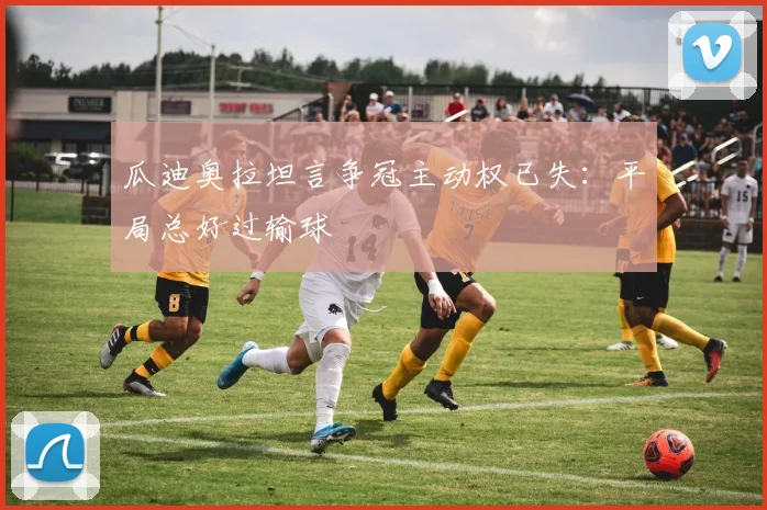 瓜迪奥拉坦言争冠主动权已失：平局总好过输球