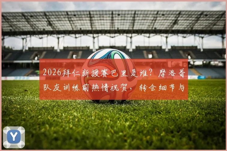 2026拜仁新援赛巴里是谁？摩洛哥队友训练前热情祝贺，转会细节与球员前景解析